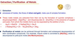 Extraction
❖ processes of metals, like those of silver and gold, make use of complex formation.
❖ These noble metals are extracted from their ore by the formation of cyanide complexes -
dicyanoargentite(I) - [Ag(CN)2]–
and dicyanoaurate (I) - [Au(CN)2]–
in the presence of oxygen
and water, from which the metallic forms can be separated by the addition of zinc.
▪ Ag2S + 4NaCN 2 Na[Ag(CN)2] + Na2S
▪ 2 Na[Ag(CN)2] + Zn Na2[Zn(CN)4] + 2Ag↓
❖ Purification of metals can be achieved through formation and subsequent decomposition of
their coordination compounds. For example, impure nickel is converted to [Ni(CO)4], which is
decomposed to yield pure nickel (the Mond process).
Extraction / Purification of Metals
 