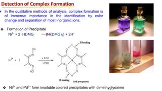 Detection of Complex Formation
❖ Formation of Precipitate
Ni2+
+ 2 HDMG [Ni(DMG)2] + 2H+
❖ Ni2+
and Pd2+
form insoluble colored precipitates with dimethyglyoxime
❖ In the qualitative methods of analysis, complex formation is
of immense importance in the identification by color
change and separation of most inorganic ions.
 
