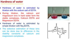 Hardness of water
❖ Hardness of water is estimated by
titration with the sodium salt of EDTA.
❖ During titration, the calcium and
magnesium ions in hard water form the
stable complexes, Calcium EDTA and
Magnesium EDTA.
❖ Hardness of water is estimated by
simple titration with Na2EDTA.
❖ The selective estimation of these ions
can be done due to difference in the
stability constants of calcium and
magnesium complexes.
 
