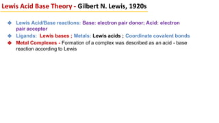 ❖ Lewis Acid/Base reactions: Base: electron pair donor; Acid: electron
pair acceptor
❖ Ligands: Lewis bases ; Metals: Lewis acids ; Coordinate covalent bonds
❖ Metal Complexes - Formation of a complex was described as an acid - base
reaction according to Lewis
Lewis Acid Base Theory - Gilbert N. Lewis, 1920s
 