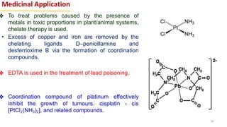Medicinal Application
❖ To treat problems caused by the presence of
metals in toxic proportions in plant/animal systems,
chelate therapy is used.
• Excess of copper and iron are removed by the
chelating ligands D–penicillamine and
desferrioxime B via the formation of coordination
compounds.
❖ EDTA is used in the treatment of lead poisoning.
❖ Coordination compound of platinum effectively
inhibit the growth of tumours. cisplatin - cis
[PtCl2(NH3)2], and related compounds.
40
 