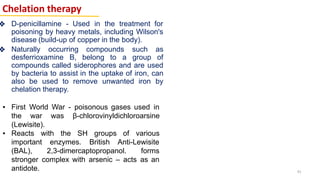 Chelation therapy
❖ D-penicillamine - Used in the treatment for
poisoning by heavy metals, including Wilson's
disease (build-up of copper in the body).
❖ Naturally occurring compounds such as
desferrioxamine B, belong to a group of
compounds called siderophores and are used
by bacteria to assist in the uptake of iron, can
also be used to remove unwanted iron by
chelation therapy.
▪ First World War - poisonous gases used in
the war was β-chlorovinyldichloroarsine
(Lewisite).
▪ Reacts with the SH groups of various
important enzymes. British Anti-Lewisite
(BAL), 2,3-dimercaptopropanol. forms
stronger complex with arsenic – acts as an
antidote. 41
 
