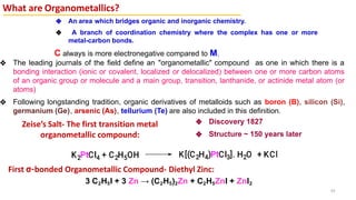 What are Organometallics?
C always is more electronegative compared to M.
❖ The leading journals of the field define an "organometallic" compound as one in which there is a
bonding interaction (ionic or covalent, localized or delocalized) between one or more carbon atoms
of an organic group or molecule and a main group, transition, lanthanide, or actinide metal atom (or
atoms)
❖ Following longstanding tradition, organic derivatives of metalloids such as boron (B), silicon (Si),
germanium (Ge), arsenic (As), tellurium (Te) are also included in this definition.
43
❖ An area which bridges organic and inorganic chemistry.
❖ A branch of coordination chemistry where the complex has one or more
metal-carbon bonds.
Zeise’s Salt- The first transition metal
organometallic compound:
❖ Discovery 1827
❖ Structure ~ 150 years later
First σ-bonded Organometallic Compound- Diethyl Zinc:
3 C2H5I + 3 Zn → (C2H5)2Zn + C2H5ZnI + ZnI2
 