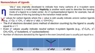 Nomenclature of Ligands
η
x
“eta-x” was originally developed to indicate how many carbons of a π-system were
coordinated to a metal center. Hapticity is another word used to describe the bonding
mode of a ligand to a metal center. An η5
-cyclopentadienyl ligand, for example, has all
five carbons of the ring bonding to the transition metal center.
• ηx
values for carbon ligands where the x value is odd usually indicate anionic carbon ligands
(e.g., η5
-Cp, η1
-CH3, η1
-allyl or η3
-allyl, η1
-CH=CH2)
• The # of electrons donated (ionic method of electron counting) by the ligand is usually
equal to x + 1
• Even ηx
values usually indicate neutral carbon π-system ligands (e.g., η6
-C6H6, η2
-
CH2=CH2, η4
-butadiene, η4
-cyclooctadiene)
• Number of electrons donated by the ligand in the even (neutral) case is usually just equal to x.
η5
-Cp η3
-Cp η3
-allyl η1
-allyl 44
 