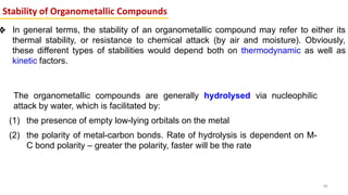 Stability of Organometallic Compounds
❖ In general terms, the stability of an organometallic compound may refer to either its
thermal stability, or resistance to chemical attack (by air and moisture). Obviously,
these different types of stabilities would depend both on thermodynamic as well as
kinetic factors.
46
The organometallic compounds are generally hydrolysed via nucleophilic
attack by water, which is facilitated by:
(1) the presence of empty low-lying orbitals on the metal
(2) the polarity of metal-carbon bonds. Rate of hydrolysis is dependent on M-
C bond polarity – greater the polarity, faster will be the rate
 