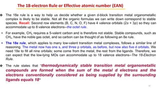 The 18-electron Rule or Effective atomic number (EAN)
❖ The 18e rule is a way to help us decide whether a given d-block transition metal organometallic
complex is likely to be stable. Not all the organic formulas we can write down correspond to stable
species. Recall: Second row elements (B, C, N, O, F) have 4 valence orbitals (2s + 3p) so they can
accommodate up to 8 valence electrons--the octet rule.
▪ For example, CH5 requires a 5-valent carbon and is therefore not stable. Stable compounds, such as
CH4, have the noble gas octet, and so carbon can be thought of as following an 8e rule.
▪ The 18e rule, which applies to many low-valent transition metal complexes, follows a similar line of
reasoning. The metal now has one s, and three p orbitals, as before, but now also five d orbitals. We
need 18e to fill all nine orbitals; some come from the metal, the rest from the ligands. Therefore, we
can expect that the low-lying MOs can accommodate up to 18 valence electrons--The 18-Electron
Rule.
❖ The rule states that “thermodynamically stable transition metal organometallic
compounds are formed when the sum of the metal d electrons and the
electrons conventionally considered as being supplied by the surrounding
ligands equals 18”
47
 