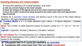 Similarly for a transition metal complex, the electron count is the sum of the metal valence
electrons + the ligand centered electrons.
❖ Covalent Model: # e = # metal electrons (zero valent) + # ligand electrons - complex
charge
Metal: The number of metal electrons equals its column number (i.e., Ti = 4e, Cr = 6e, Ni =
10e)
Ligands: In general L donates 2 electrons, X donates 1 electron.
❖ Ionic Model: # e = # metal electrons (dn
) + # ligand electrons
Metal: Determined based on the number of valence electrons for a metal at the oxidation state
present in the complex
Ligands: In general and L and X are both 2 e donors.
Counting electrons of a metal complex
48
To count the electrons of a metal complex, one must:
a) note any overall charge on the metal complex
b) know the charges of the ligands bound to the metal center (ionic ligand method)
c) know the number of electrons being donated to the metal center from each ligand (ionic
ligand method)
❖ Complexes with 18 e- count are referred to as saturated.
❖ Complexes with count lower than 18e- are called unsaturated.
 