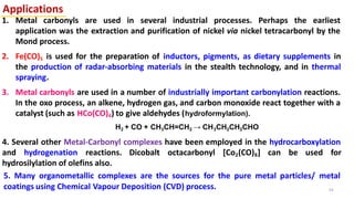 Applications
1. Metal carbonyls are used in several industrial processes. Perhaps the earliest
application was the extraction and purification of nickel via nickel tetracarbonyl by the
Mond process.
2. Fe(CO)5 is used for the preparation of inductors, pigments, as dietary supplements in
the production of radar-absorbing materials in the stealth technology, and in thermal
spraying.
3. Metal carbonyls are used in a number of industrially important carbonylation reactions.
In the oxo process, an alkene, hydrogen gas, and carbon monoxide react together with a
catalyst (such as HCo(CO)4) to give aldehydes (hydroformylation).
H2 + CO + CH3CH=CH2 → CH3CH2CH2CHO
4. Several other Metal-Carbonyl complexes have been employed in the hydrocarboxylation
and hydrogenation reactions. Dicobalt octacarbonyl [Co2(CO)8] can be used for
hydrosilylation of olefins also.
5. Many organometallic complexes are the sources for the pure metal particles/ metal
coatings using Chemical Vapour Deposition (CVD) process. 54
 