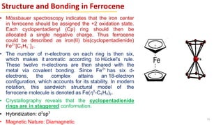Structure and Bonding in Ferrocene
• Mössbauer spectroscopy indicates that the iron center
in ferrocene should be assigned the +2 oxidation state.
Each cyclopentadienyl (Cp) ring should then be
allocated a single negative charge. Thus ferrocene
could be described as iron(II) bis(cyclopentadienide)
Fe2+
[C5H5
-
]2.
• The number of π-electrons on each ring is then six,
which makes it aromatic according to Hückel's rule.
These twelve π-electrons are then shared with the
metal via covalent bonding. Since Fe2+
has six d-
electrons, the complex attains an 18-electron
configuration, which accounts for its stability. In modern
notation, this sandwich structural model of the
ferrocene molecule is denoted as Fe(η5
-C5H5)2.
• Crystallography reveals that the cyclopentadienide
rings are in staggered conformation.
• Hybridization: d2
sp3
• Magnetic Nature: Diamagnetic
55
 