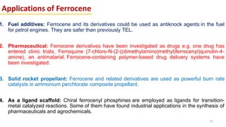 Applications of Ferrocene
1. Fuel additives: Ferrocene and its derivatives could be used as antiknock agents in the fuel
for petrol engines. They are safer than previously TEL.
2. Pharmaceutical: Ferrocene derivatives have been investigated as drugs e.g. one drug has
entered clinic trials, Ferroquine (7-chloro-N-(2-((dimethylamino)methyl)ferrocenyl)quinolin-4-
amine), an antimalarial. Ferrocene-containing polymer-based drug delivery systems have
been investigated.
3. Solid rocket propellant: Ferrocene and related derivatives are used as powerful burn rate
catalysts in ammonium perchlorate composite propellant.
4. As a ligand scaffold: Chiral ferrocenyl phosphines are employed as ligands for transition-
metal catalyzed reactions. Some of them have found industrial applications in the synthesis of
pharmaceuticals and agrochemicals.
56
 