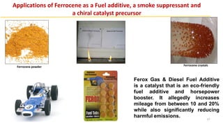 Ferox Gas & Diesel Fuel Additive
is a catalyst that is an eco-friendly
fuel additive and horsepower
booster. It allegedly increases
mileage from between 10 and 20%
while also significantly reducing
harmful emissions.
Applications of Ferrocene as a Fuel additive, a smoke suppressant and
a chiral catalyst precursor
Ferrocene powder Ferrocene crystals
57
 