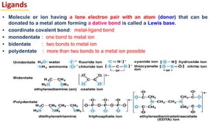 Ligands
▪ Molecule or ion having a lone electron pair with an atom (donor) that can be
donated to a metal atom forming a dative bond is called a Lewis base.
▪ coordinate covalent bond: metal-ligand bond
▪ monodentate : one bond to metal ion
▪ bidentate : two bonds to metal ion
▪ polydentate : more than two bonds to a metal ion possible
7
 