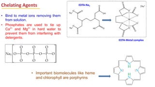 Chelating Agents
• Bind to metal ions removing them
from solution.
• Phosphates are used to tie up
Ca2+
and Mg2+
in hard water to
prevent them from interfering with
detergents.
• Important biomolecules like heme
and chlorophyll are porphyrins
EDTA-Na2
EDTA-Metal complex
 