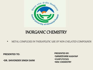 INORGANICCHEMISTRY
• METAL COMPLEXES IN THERAPEUTIC USE OF NON CHELATED COMPOUNDS
PRESENTED TO:
•DR. SHIVENDER SINGH SAINI
PRESENTED BY:
•SANJEEVANI KASHYAP
•CUHP17CCS21
•MSC CHEMISTRY
 