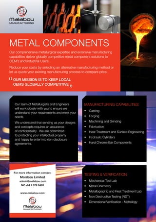 Our team of Metallurgists and Engineers
will work closely with you to ensure we
understand your requirements and meet your
needs.
We understand that sending us your designs
and concepts requires an assurance
of confidentiality. We are committed
to protecting your intellectual property
and happy to enter into non-disclosure
agreements.
MANUFACTURING CAPABILITIES
•	 Casting
•	 Forging
•	 Machining and Grinding
•	 Fabrication
•	 Heat Treatment and Surface Engineering
•	 Hydraulic Cylinders
•	 Hard Chrome Bar Components
TESTING & VERIFICATION
•	 Mechanical Test Lab
•	 Metal Chemistry
•	 Metallographic and Heat Treatment Lab
•	 Non Destructive Testing (NDT)
•	 Dimensional Verification - Metrology
METAL COMPONENTS
Our comprehensive metallurgical expertise and extensive manufacturing
capabilities deliver globally competitive metal component solutions to
OEM’s and Industrial Users.
Reduce your costs by selecting an alternative manufacturing method or
let us quote your existing manufacturing process to compare price.
For more information contact:
Malabou Limited
admin@malabou.com
NZ +64 9 376 9463
www.malabou.com
OUR MISSION IS TO KEEP LOCAL
OEMS GLOBALLY COMPETITIVE“
“
 