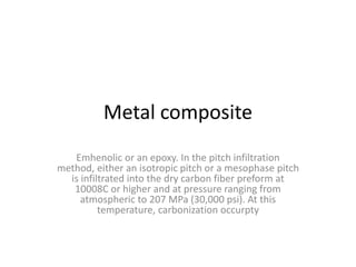 Metal composite
Emhenolic or an epoxy. In the pitch infiltration
method, either an isotropic pitch or a mesophase pitch
is infiltrated into the dry carbon fiber preform at
10008C or higher and at pressure ranging from
atmospheric to 207 MPa (30,000 psi). At this
temperature, carbonization occurpty
 