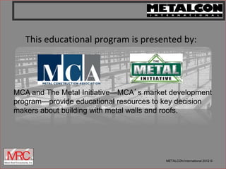 METALCON International 2012 ©
This educational program is presented by:
MCA and The Metal Initiative—MCA’s market development
program—provide educational resources to key decision
makers about building with metal walls and roofs.
 