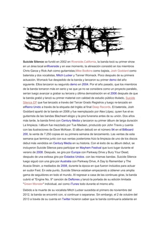 Suicide Silence se fundó en 2002 en Riverside,California, la banda tocó su primer show
en un área local enRiverside y en ese momento, la alineación consistió en los miembros
Chris Garza y Rick Ash como guitarristas,Mike Bodkins como bajista, Josh Goddard como
baterista y dos vocalistas, Mitch Lucker y Tanner Womack. Poco después de su primera
actuación, Womack fue despedido de la banda y lanzaron su primer demo del año
siguiente. Ellos lanzaron su segundo demo en 2004. Por el año pasado, que los miembros
de la banda tomaron más en serio y se que ya no se considera como un proyecto paralelo,
serían luego avanzar a grabar su tercera y última demostración en el 2006 después de que
la banda grabó y lanzó su primer material con calidad de estudio público titulado, Suicide
Silence EP que fue lanzado a través del Tercer Grado Registros y luego re-lanzado en
elReino Unido a través de la etiqueta del Inglés al final Deep Records. El baterista, Josh
Goddard apartó de la banda en 2006 y fue reemplazado por Alex López, quien fue el ex
guitarrista de las bandas Blacheart elogio y la pira funeraria antes de su unión. Dos años
más tarde, la banda firmó con Century Media y lanzaron su primer álbum de larga duración
La limpieza. l álbum fue mezclado por Tue Madsen, producido por John Travis y cuenta
con las ilustraciones de Dave McKean. El álbum debutó en el número 94 en el Billboard
200, la venta de 7.250 copias en su primera semana de lanzamiento. Las ventas de esta
semana que termina junto con sus ventas posteriores hizo la limpieza de uno de los discos
debut más vendidos en Century Media en su historia. Con el éxito de su álbum debut, se
incluyeron Suicide Silence para participar en Mayhem Festival que tuvo lugar durante el
verano de 2008. Después, se gira por Europa con Parkway Drive y Bury Your Dead,
después de una exitosa gira por Estados Unidos. con las mismas bandas. Suicide Silence
luego siguió con una gira por Australia con Parkway Drive, A Day to Remember y The
Acacia Strain, a mediados de 2008, durante la época en que fueron incluidos para actuar
en sudor Fest. En este punto, Suicide Silence estaban empezando a obtener una amplia
gama de seguidores en todo el mundo. Al regresar a casa de las continuas giras, la banda
cubrió el "Engine No. 9" canción de Deftones y lanzó la portada de su edición limitada
"Green Monster" individual, así como iTunes todo durante el mismo año.
Debido a la muerte de su vocalista Mitch Lucker sucedida el primero de noviembre del
2012, la banda se encontró con, si continuar o separarse. Sin embargo, el 2 de octubre del
2013 a través de su cuenta en Twitter hicieron saber que la banda continuaría adelante en
 