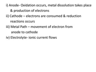 i) Anode- Oxidation occurs, metal dissolution takes place
& production of electrons
ii) Cathode – electrons are consumed & reduction
reactions occurs
iii) Metal Path – movement of electron from
anode to cathode
iv) Electrolyte- ionic current flows
 
