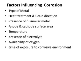 • Type of Metal
• Heat treatment & Grain direction
• Presence of dissimilar metal
• Anode & cathode surface area
• Temperature
• presence of electrolyte
• Availability of oxygen
• time of exposure to corrosive environment
Factors Influencing Corrosion
 