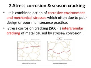 2.Stress corrosion & season cracking
• It is combined action of corrosive environment
and mechanical stresses which often due to poor
design or poor maintenance practice.
• Stress corrosion cracking (SCC) is intergranular
cracking of metal caused by stress& corrosion.
 