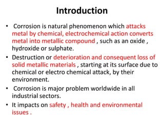 Introduction
• Corrosion is natural phenomenon which attacks
metal by chemical, electrochemical action converts
metal into metallic compound , such as an oxide ,
hydroxide or sulphate.
• Destruction or deterioration and consequent loss of
solid metallic materials , starting at its surface due to
chemical or electro chemical attack, by their
environment.
• Corrosion is major problem worldwide in all
industrial sectors.
• It impacts on safety , health and environmental
issues .
 