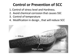 Control or Prevention of SCC
1. Control of stress level and Hardness.
2. Avoid chemical corrosion that causes SSC
3. Control of temperature
4. Modification in design , that will reduce SCC
 