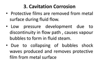 3. Cavitation Corrosion
• Protective films are removed from metal
surface during fluid flow.
• Low pressure development due to
discontinuity in flow path , causes vapour
bubbles to form in fluid steam.
• Due to collapsing of bubbles shock
waves produced and removes protective
film from metal surface
 