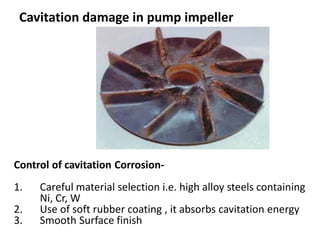 Cavitation damage in pump impeller
Control of cavitation Corrosion-
1. Careful material selection i.e. high alloy steels containing
Ni, Cr, W
2. Use of soft rubber coating , it absorbs cavitation energy
3. Smooth Surface finish
 