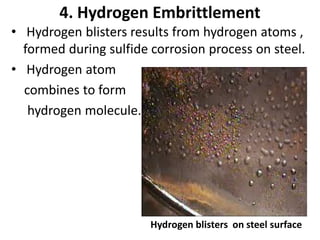 4. Hydrogen Embrittlement
• Hydrogen blisters results from hydrogen atoms ,
formed during sulfide corrosion process on steel.
• Hydrogen atom
combines to form
hydrogen molecule.
Hydrogen blisters on steel surface
 