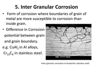 5. Inter Granular Corrosion
• Form of corrosion where boundaries of grain of
metal are more susceptible to corrosion than
inside grain.
• Difference in Corrosion
potential between grain
and grain boundary.
e.g. CuAl2 in Al alloys,
Cr23C6 in stainless steel.
Inter granular corrosion in Austenitic stainless steel
 