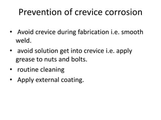 Prevention of crevice corrosion
• Avoid crevice during fabrication i.e. smooth
weld.
• avoid solution get into crevice i.e. apply
grease to nuts and bolts.
• routine cleaning
• Apply external coating.
 