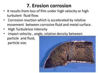 7. Erosion corrosion
• It results from loss of film under high velocity or high
turbulent fluid flow.
• Corrosion reaction which is accelerated by relative
movement between corrosive fluid and metal surface.
• High Turbulence intensity
• impact velocity , angle, relative density between
particle and fluid,
particle size.
 