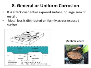8. General or Uniform Corrosion
• It is attack over entire exposed surface or large area of
metal .
• Metal loss is distributed uniformly across exposed
surface.
Manhole cover
 