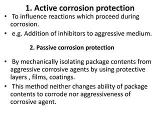 1. Active corrosion protection
• To influence reactions which proceed during
corrosion.
• e.g. Addition of inhibitors to aggressive medium.
• By mechanically isolating package contents from
aggressive corrosive agents by using protective
layers , films, coatings.
• This method neither changes ability of package
contents to corrode nor aggressiveness of
corrosive agent.
2. Passive corrosion protection
 