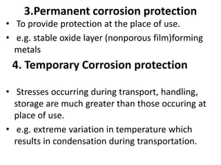 3.Permanent corrosion protection
• To provide protection at the place of use.
• e.g. stable oxide layer (nonporous film)forming
metals
• Stresses occurring during transport, handling,
storage are much greater than those occuring at
place of use.
• e.g. extreme variation in temperature which
results in condensation during transportation.
4. Temporary Corrosion protection
 