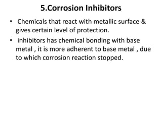 5.Corrosion Inhibitors
• Chemicals that react with metallic surface &
gives certain level of protection.
• inhibitors has chemical bonding with base
metal , it is more adherent to base metal , due
to which corrosion reaction stopped.
 