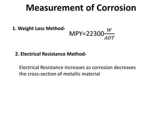 Measurement of Corrosion
1. Weight Loss Method-
MPY=22300
𝑊
𝐴𝐴𝐴
2. Electrical Resistance Method-
Electrical Resistance increases as corrosion decreases
the cross-section of metallic material
 