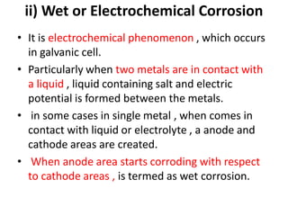 ii) Wet or Electrochemical Corrosion
• It is electrochemical phenomenon , which occurs
in galvanic cell.
• Particularly when two metals are in contact with
a liquid , liquid containing salt and electric
potential is formed between the metals.
• in some cases in single metal , when comes in
contact with liquid or electrolyte , a anode and
cathode areas are created.
• When anode area starts corroding with respect
to cathode areas , is termed as wet corrosion.
 