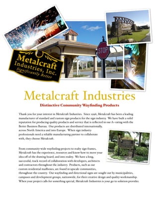 !
Metalcraft Industries
Distinctive Community Wayﬁnding Products
Thank you for your interest in Metalcraft Industries. Since 1996, Metalcraft has been a leading
manufacturer of standard and custom sign products for the sign industry. We have built a solid
reputation for producing quality products and service that is reﬂected in our A+ rating with the
Better Business Bureau. Our products are distributed internationally,
across North America and into Europe. When sign industry
professionals need a reliable manufacturing partner to collaborate
with, they choose Metalcraft.
From community-wide wayﬁnding projects to realty sign frames,
Metalcraft has the experience, resources and know-how to move your
idea oﬀ of the drawing board, and into reality. We have a long,
successful, track record of collaboration with developers, architects
and contractors throughout the industry. Products, such as our
custom residential mailboxes, are found in upscale communities,
throughout the country. Our wayﬁnding and directional signs are sought out by municipalities,
campuses and development groups, nationwide, for their creative design and quality workmanship.
When your project calls for something special, Metalcraft Industries is your go-to solution provider.
 