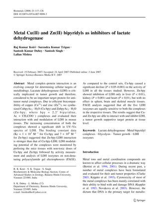 Biometals (2008) 21:117–126
DOI 10.1007/s10534-007-9098-3




Metal Cu(II) and Zn(II) bipyridyls as inhibitors of lactate
dehydrogenase
Raj Kumar Koiri Æ Surendra Kumar Trigun Æ
Santosh Kumar Dubey Æ Santosh Singh Æ
Lallan Mishra




Received: 19 February 2007 / Accepted: 24 April 2007 / Published online: 2 June 2007
Ó Springer Science+Business Media B.V. 2007


Abstract Metal complex–protein interaction is an                  As compared to the control sets, Cu-bpy caused a
evolving concept for determining cellular targets of              signiﬁcant decline (P < 0.05–0.001) in the activity of
metallodrugs. Lacatate dehydrogenase (LDH) is crit-               LDH in all the tissues studied. However, Zn-bpy
ically implicated in tumor growth and therefore,                  showed inhibition of LDH only in liver (P < 0.01),
considered to be an important target protein for anti-            kidney (P < 0.001) and heart (P < 0.01), but with no
tumor metal complexes. Due to efﬁcient biocompat-                 effect in spleen, brain and skeletal muscle tissues.
ibility of copper (Cu2+) and zinc (Zn2+), we synthe-              PAGE analysis suggested that all the ﬁve LDH
sized CubpyAc2 Á H2O (Cu-bpy) and ZnbpyAc2 Á H2O                  isozymes are equally sensitive to both the complexes
(Zn-bpy; where bpy = 2,20 bipyridine,                             in the respective tissues. The results suggest that Cu-
Ac = CH3COOÀ) complexes and evaluated their                       and Zn-bpy are able to interact with and inhibit LDH,
interaction with and modulation of LDH in mouse                   a tumor growth supportive target protein at tissue
tissues. The increasing concentration of both the                 level.
complexes showed a signiﬁcant shift in UV–Vis
spectra of LDH. The binding constant data                         Keywords Lactate dehydrogenase Á Metal bipyridyl
(Kc = 1 · 103 MÀ1 for Cu-bpy and 7 · 106 MÀ1                      complexes Á Glycolysis Á Tumor growth Á LDH
for Zn-bpy) suggested that Zn-bpy-LDH interaction                 isozymes
is stronger than that of Cu-bpy-LDH. LDH modulat-
ing potential of the complexes were monitored by
perfusing the mice tissues with non-toxic doses of
Cu-bpy and Zn-bpy followed by activity measure-                   Introduction
ment and analysis of LDH isozymes on non-dena-
turing polyacrylamide gel electrophoresis (PAGE).                 Metal ions and metal coordination compounds are
                                                                  known to affect cellular processes in a dramatic way
                                                                  (Bertini et al. 1994, 2001). During recent past, a
R. K. Koiri Á S. K. Trigun Á S. Singh
                                                                  number of metal complexes have been formulated
Biochemistry & Molecular Biology Section, Centre of
Advanced Studies in Zoology, Banaras Hindu University,            and evaluated for their anti-tumor properties (Clarke
Varanasi 221005, India                                            2003; Keppler et al. 1993). Cytotoxicity of most of
                                                                  the metal complexes has been mainly correlated with
S. K. Dubey Á L. Mishra (&)
                                                                  their ability to bind with and damage DNA (Keppler
Department of Chemistry, Banaras Hindu University,
Varanasi 221005, India                                            et al. 1993; Novakova et al. 2003). However, the
e-mail: lmishrabhu@yahoo.co.in                                    dictum that DNA is the primary target for metallo-

                                                                                                              123
 