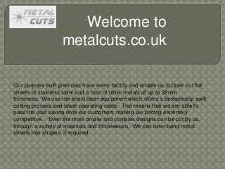 Welcome to
metalcuts.co.uk
Our purpose built premises have every facility and enable us to laser cut flat
sheets of stainless steel and a host of other metals of up to 26mm
thickness. We use the latest laser equipment which offers a fantastically swift
cutting process and lower operating costs. This means that we are able to
pass the cost saving onto our customers making our pricing extremely
competitive. Even the most ornate and complex designs can be cut by us,
through a variety of materials and thicknesses. We can even bend metal
sheets into shapes, if required.
 