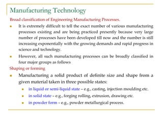 Manufacturing Technology
Broad classification of Engineering Manufacturing Processes.
 It is extremely difficult to tell the exact number of various manufacturing
processes existing and are being practiced presently because very large
number of processes have been developed till now and the number is still
increasing exponentially with the growing demands and rapid progress in
science and technology.
 However, all such manufacturing processes can be broadly classified in
four major groups as follows
Shaping or forming
 Manufacturing a solid product of definite size and shape from a
given material taken in three possible states:
 in liquid or semi-liquid state – e.g., casting, injection moulding etc.
 in solid state – e.g., forging rolling, extrusion, drawing etc.
 in powder form – e.g., powder metallurgical process.
 