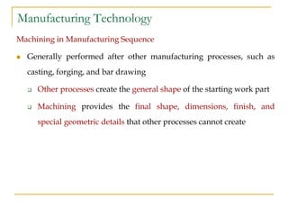 Manufacturing Technology
Machining in Manufacturing Sequence
 Generally performed after other manufacturing processes, such as
casting, forging, and bar drawing
 Other processes create the general shape of the starting work part
 Machining provides the final shape, dimensions, finish, and
special geometric details that other processes cannot create
 