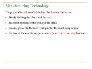 Manufacturing Technology
The physical functions of a Machine Tool in machining are
 Firmly holding the blank and the tool
 Transmit motions to the tool and the blank
 Provide power to the tool-work pair for the machining action.
 Control of the machining parameters, (speed, feed and depth of cut).
 