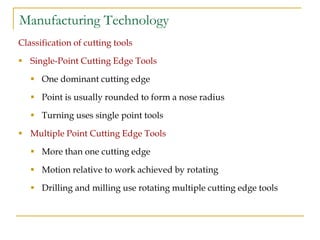 Manufacturing Technology
Classification of cutting tools
 Single-Point Cutting Edge Tools
 One dominant cutting edge
 Point is usually rounded to form a nose radius
 Turning uses single point tools
 Multiple Point Cutting Edge Tools
 More than one cutting edge
 Motion relative to work achieved by rotating
 Drilling and milling use rotating multiple cutting edge tools
 
