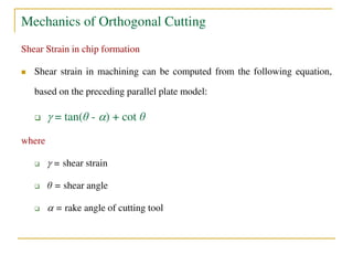 Mechanics of Orthogonal Cutting
Shear Strain in chip formation
 Shear strain in machining can be computed from the following equation,
based on the preceding parallel plate model:
  = tan(θ - ) + cot θ
where
  = shear strain
 θ = shear angle
  = rake angle of cutting tool
 