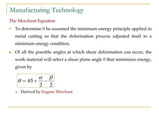 Manufacturing Technology
The Merchant Equation
 To determine θ he assumed the minimum energy principle applied in
metal cutting so that the deformation process adjusted itself to a
minimum energy condition.
 Of all the possible angles at which shear deformation can occur, the
work material will select a shear plane angle θ that minimizes energy,
given by
 Derived by Eugene Merchant
45
2 2
 
   
 