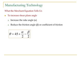 Manufacturing Technology
What the Merchant Equation Tells Us
 To increase shear plane angle
 Increase the rake angle ()
 Reduce the friction angle (β) or coefficient of friction
45
2 2
 
   
 