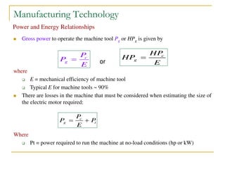 Manufacturing Technology
Power and Energy Relationships
 Gross power to operate the machine tool Pg or HPg is given by
where
 E = mechanical efficiency of machine tool
 Typical E for machine tools  90%
 There are losses in the machine that must be considered when estimating the size of
the electric motor required:
Where
 Pt = power required to run the machine at no-load conditions (hp or kW)
c
g
P
P
E
 or
c
g t
P
P P
E
 
c
g
HP
HP
E

 